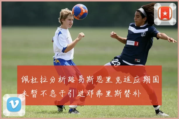 佩杜拉分析路易斯恩里克适应期国米暂不急于引进邓弗里斯替补