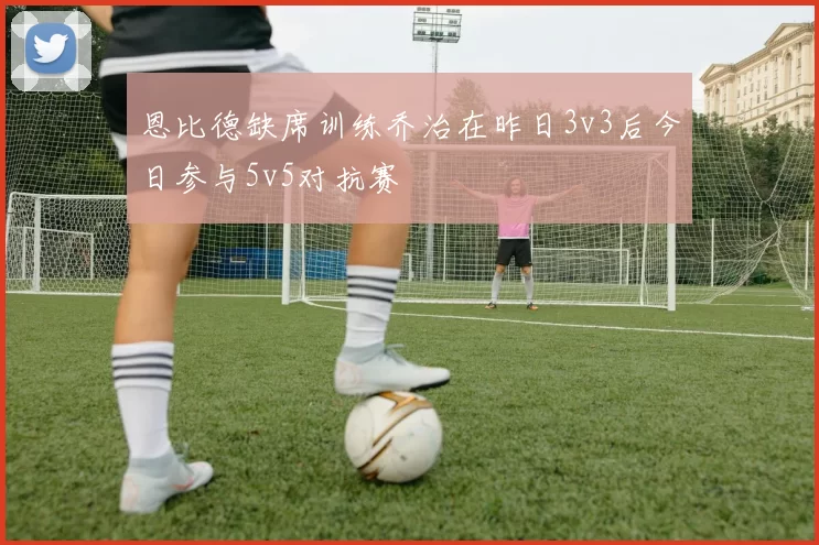 恩比德缺席训练乔治在昨日3v3后今日参与5v5对抗赛