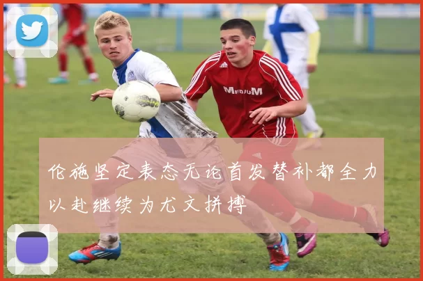 伦施坚定表态无论首发替补都全力以赴继续为尤文拼搏