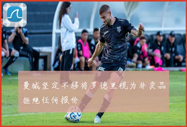 曼城坚定不移将罗德里视为非卖品拒绝任何报价