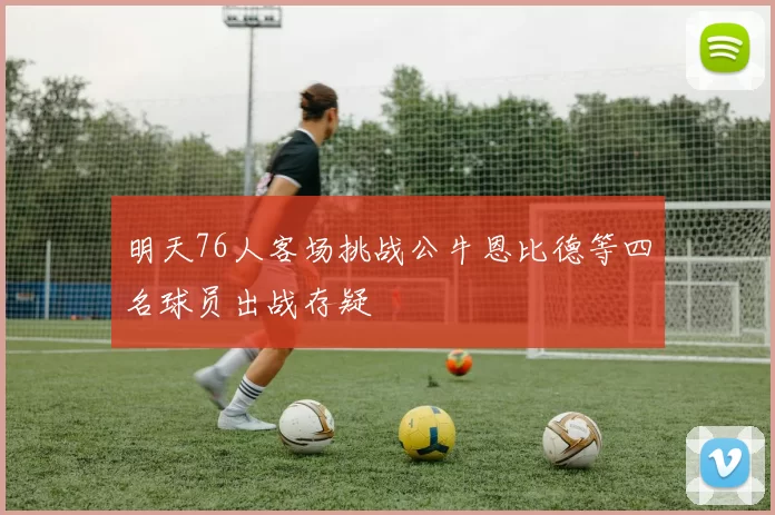 明天76人客场挑战公牛恩比德等四名球员出战存疑