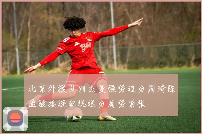 北京外援贝利杰曼强势追分周琦陈盈骏接连犯规送分局势紧张