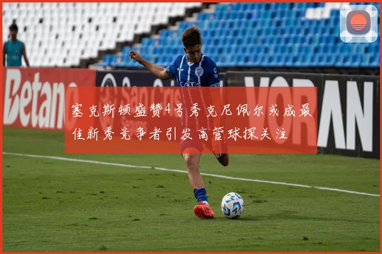 塞克斯顿盛赞4号秀克尼佩尔或成最佳新秀竞争者引发高管球探关注