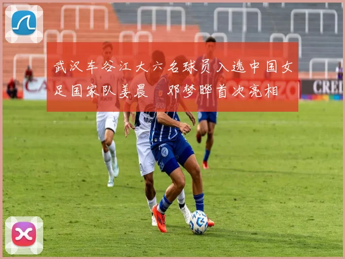 武汉车谷江大六名球员入选中国女足国家队姜晨璟邓梦晔首次亮相