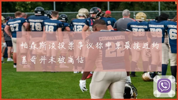 帕森斯谈投票争议称申京最接近约基奇并未被高估