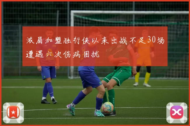 浓眉加盟独行侠以来出战不足30场遭遇六次伤病困扰