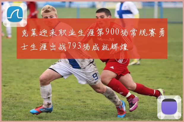 克莱迎来职业生涯第900场常规赛勇士生涯出战793场成就辉煌