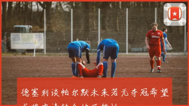 德塞利谈帕尔默未来若无夺冠希望或将申请转会的可能性