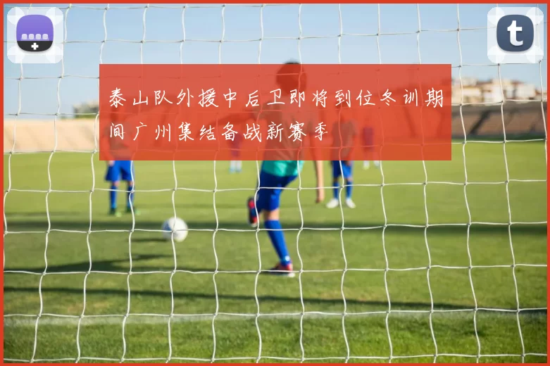 泰山队外援中后卫即将到位冬训期间广州集结备战新赛季