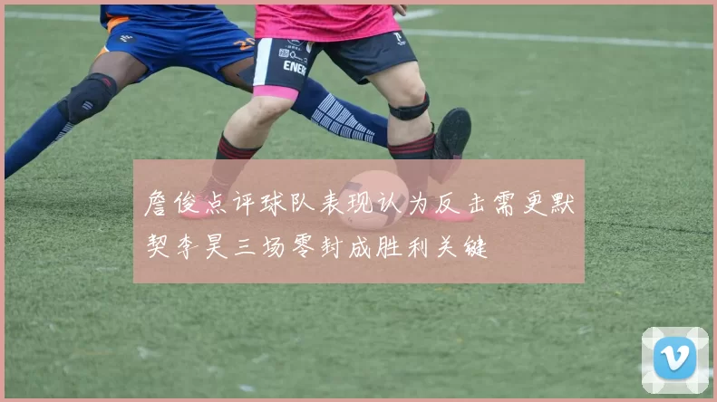 詹俊点评球队表现认为反击需更默契李昊三场零封成胜利关键