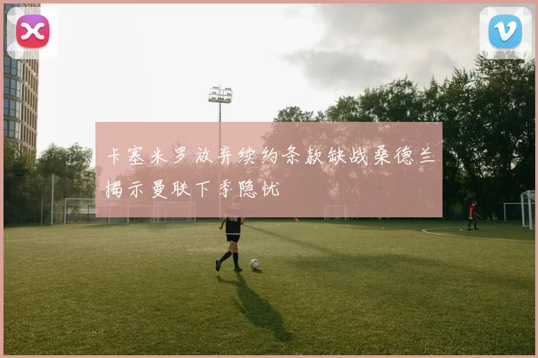卡塞米罗放弃续约条款缺战桑德兰揭示曼联下季隐忧