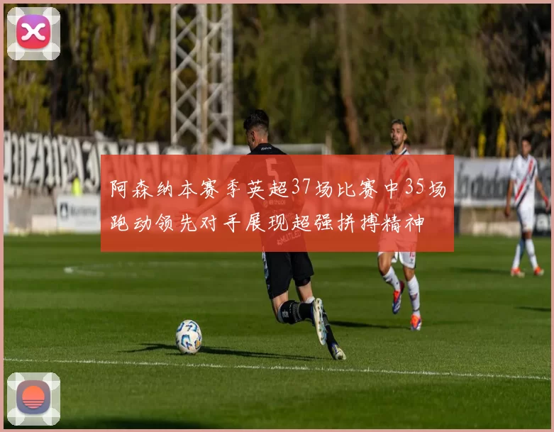 阿森纳本赛季英超37场比赛中35场跑动领先对手展现超强拼搏精神