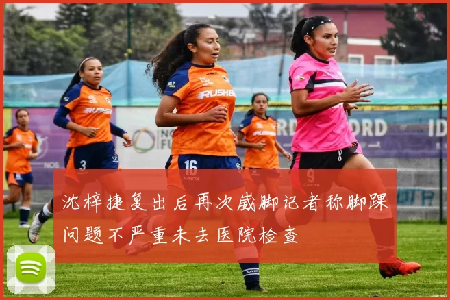 沈梓捷复出后再次崴脚记者称脚踝问题不严重未去医院检查