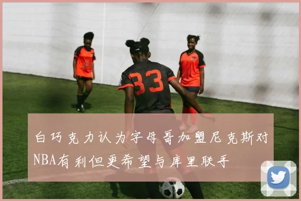 白巧克力认为字母哥加盟尼克斯对NBA有利但更希望与库里联手
